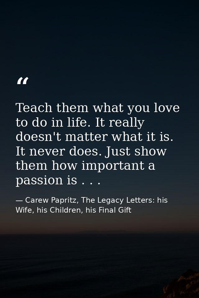 Teach them what you love to do in life. It really doesn't matter what it is. It never does. Just show them how important — Carew Papritz, The Legacy Letters: his Wife, his Children, his Final Gift