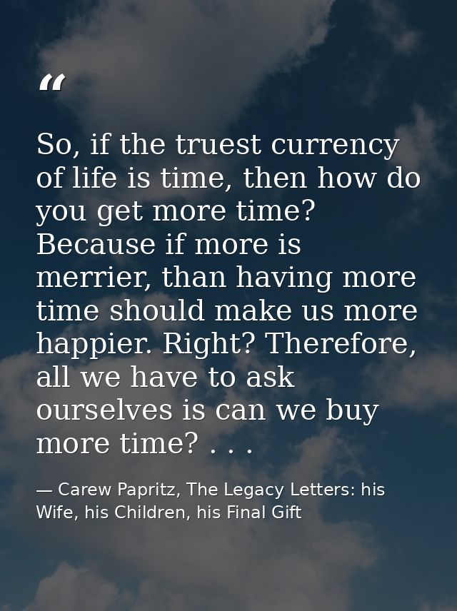 So, if the truest currency of life is time, then how do you get more time? Because if more is merrier, than having more  — Carew Papritz, The Legacy Letters: his Wife, his Children, his Final Gift