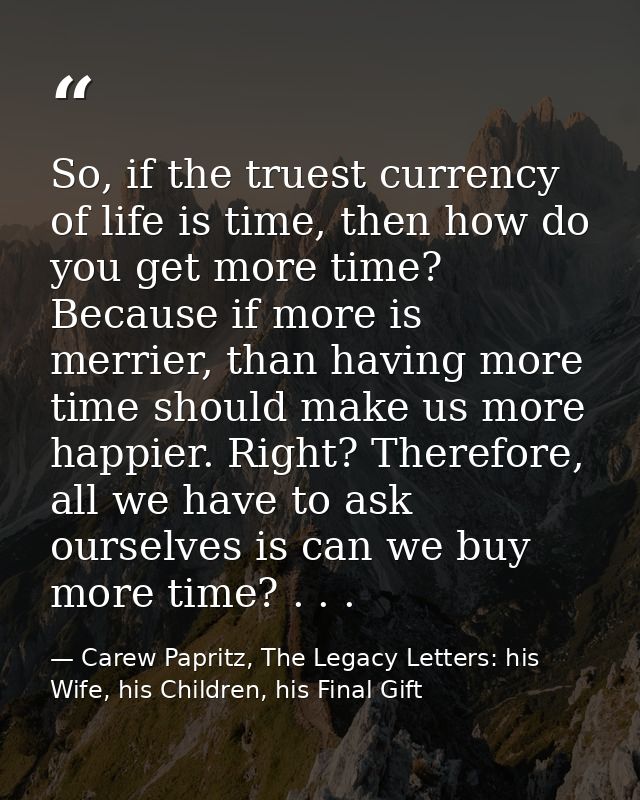 So, if the truest currency of life is time, then how do you get more time? Because if more is merrier, than having more  — Carew Papritz, The Legacy Letters: his Wife, his Children, his Final Gift