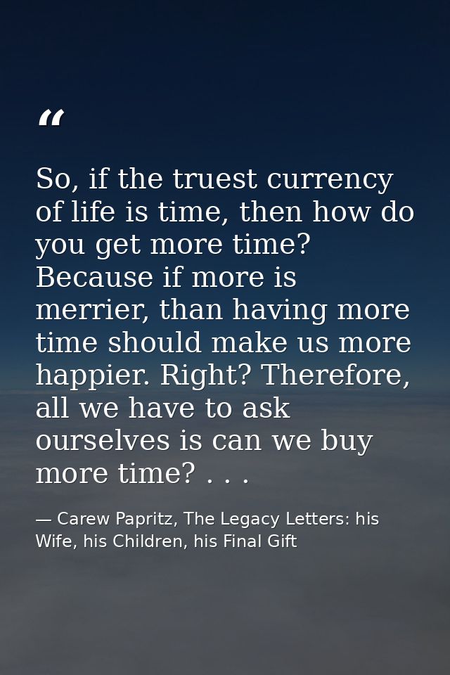 So, if the truest currency of life is time, then how do you get more time? Because if more is merrier, than having more  — Carew Papritz, The Legacy Letters: his Wife, his Children, his Final Gift