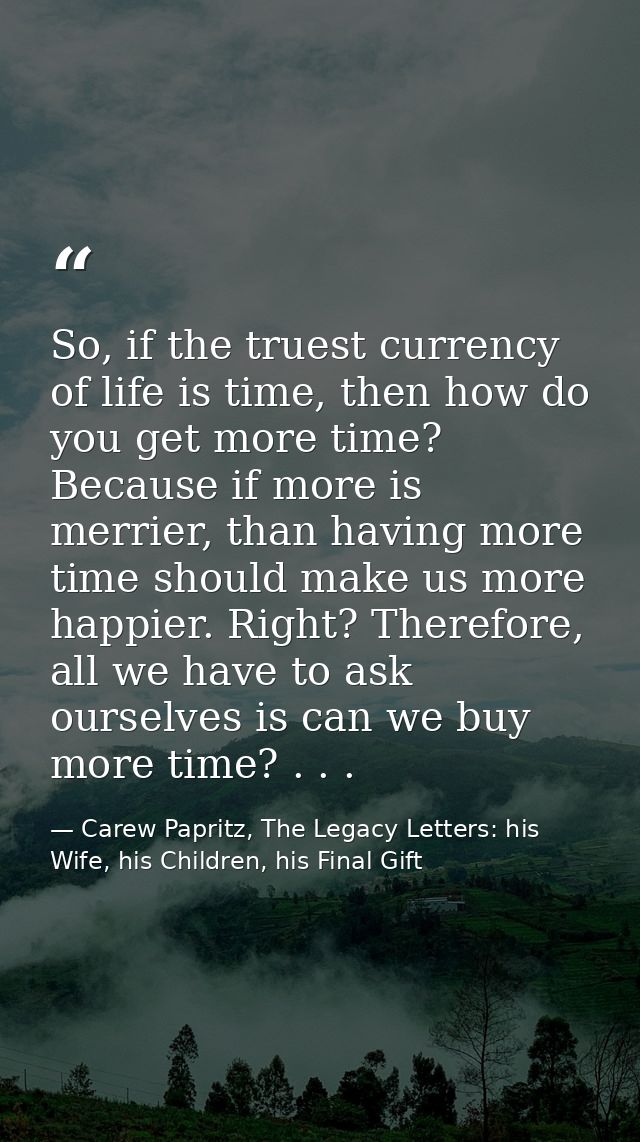 So, if the truest currency of life is time, then how do you get more time? Because if more is merrier, than having more  — Carew Papritz, The Legacy Letters: his Wife, his Children, his Final Gift