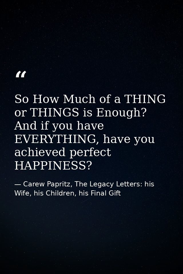 So How Much of a THING or THINGS is Enough? And if you have EVERYTHING, have you achieved perfect HAPPINESS? — Carew Papritz, The Legacy Letters: his Wife, his Children, his Final Gift