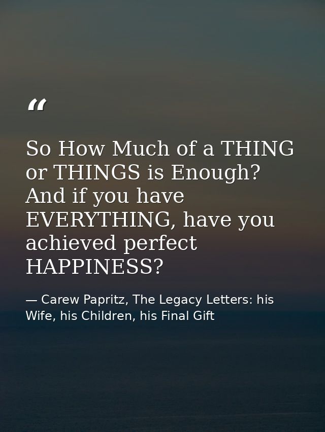 So How Much of a THING or THINGS is Enough? And if you have EVERYTHING, have you achieved perfect HAPPINESS? — Carew Papritz, The Legacy Letters: his Wife, his Children, his Final Gift