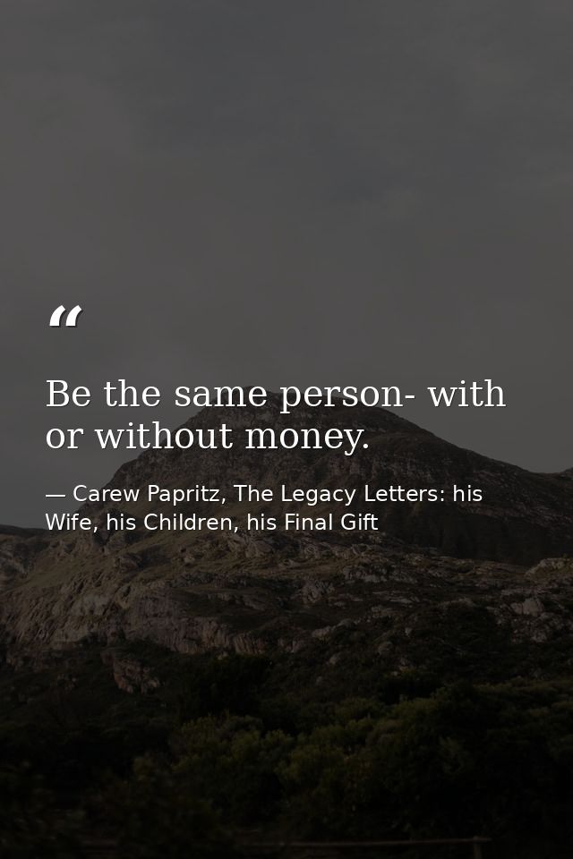 Be the same person- with or without money. — Carew Papritz, The Legacy Letters: his Wife, his Children, his Final Gift