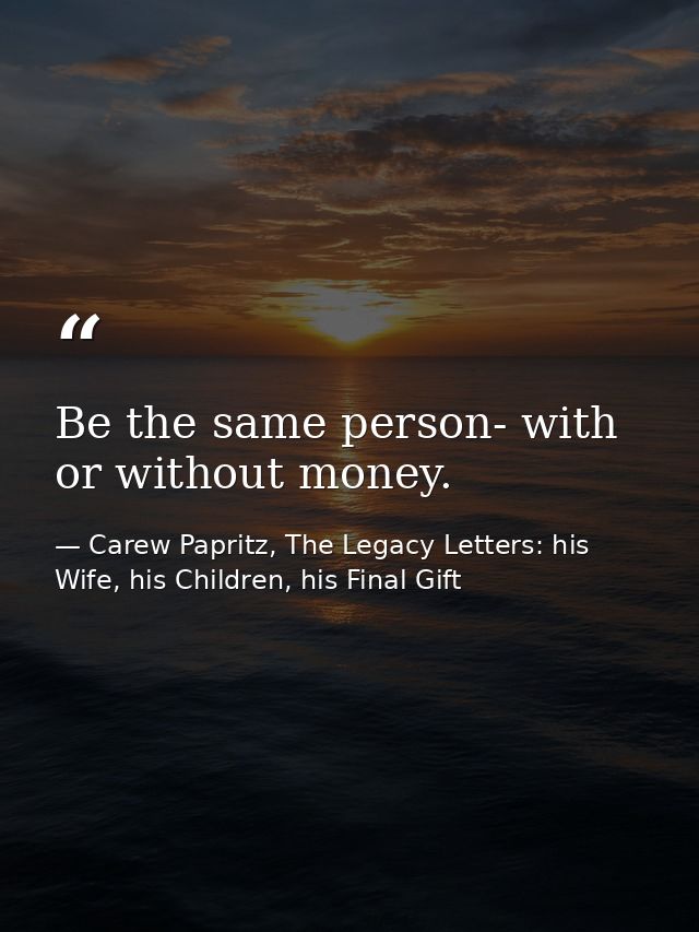 Be the same person- with or without money. — Carew Papritz, The Legacy Letters: his Wife, his Children, his Final Gift