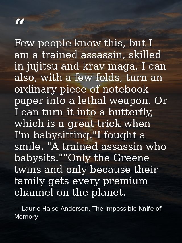 Few people know this, but I am a trained assassin, skilled in jujitsu and krav maga. I can also, with a few folds, turn  — Laurie Halse Anderson, The Impossible Knife of Memory