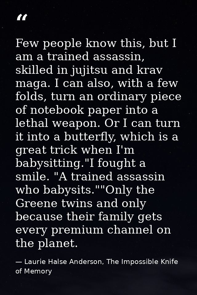 Few people know this, but I am a trained assassin, skilled in jujitsu and krav maga. I can also, with a few folds, turn  — Laurie Halse Anderson, The Impossible Knife of Memory