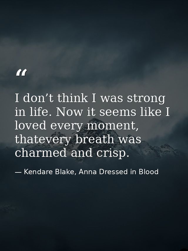 I don’t think I was strong in life. Now it seems like I loved every moment, thatevery breath was charmed and crisp. — Kendare Blake, Anna Dressed in Blood