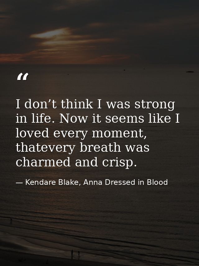 I don’t think I was strong in life. Now it seems like I loved every moment, thatevery breath was charmed and crisp. — Kendare Blake, Anna Dressed in Blood