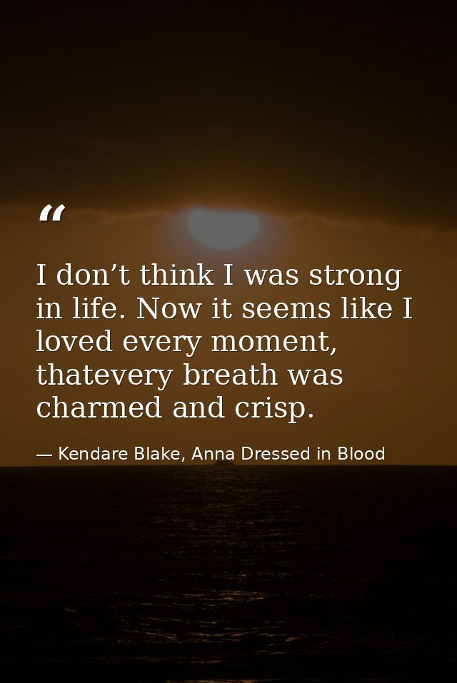 I don’t think I was strong in life. Now it seems like I loved every moment, thatevery breath was charmed and crisp. — Kendare Blake, Anna Dressed in Blood
