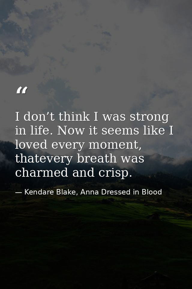 I don’t think I was strong in life. Now it seems like I loved every moment, thatevery breath was charmed and crisp. — Kendare Blake, Anna Dressed in Blood