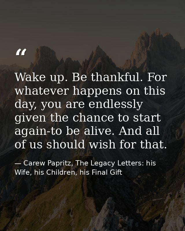 Wake up. Be thankful. For whatever happens on this day, you are endlessly given the chance to start again-to be alive. A — Carew Papritz, The Legacy Letters: his Wife, his Children, his Final Gift