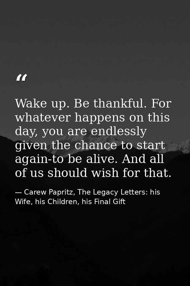 Wake up. Be thankful. For whatever happens on this day, you are endlessly given the chance to start again-to be alive. A — Carew Papritz, The Legacy Letters: his Wife, his Children, his Final Gift