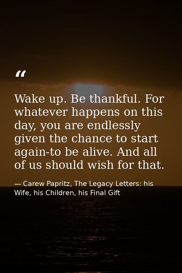 Wake up. Be thankful. For whatever happens on this day, you are endlessly given the chance to start again-to be alive. A — Carew Papritz, The Legacy Letters: his Wife, his Children, his Final Gift