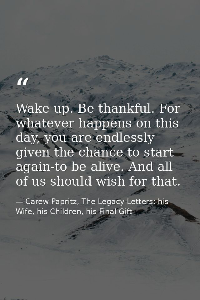 Wake up. Be thankful. For whatever happens on this day, you are endlessly given the chance to start again-to be alive. A — Carew Papritz, The Legacy Letters: his Wife, his Children, his Final Gift