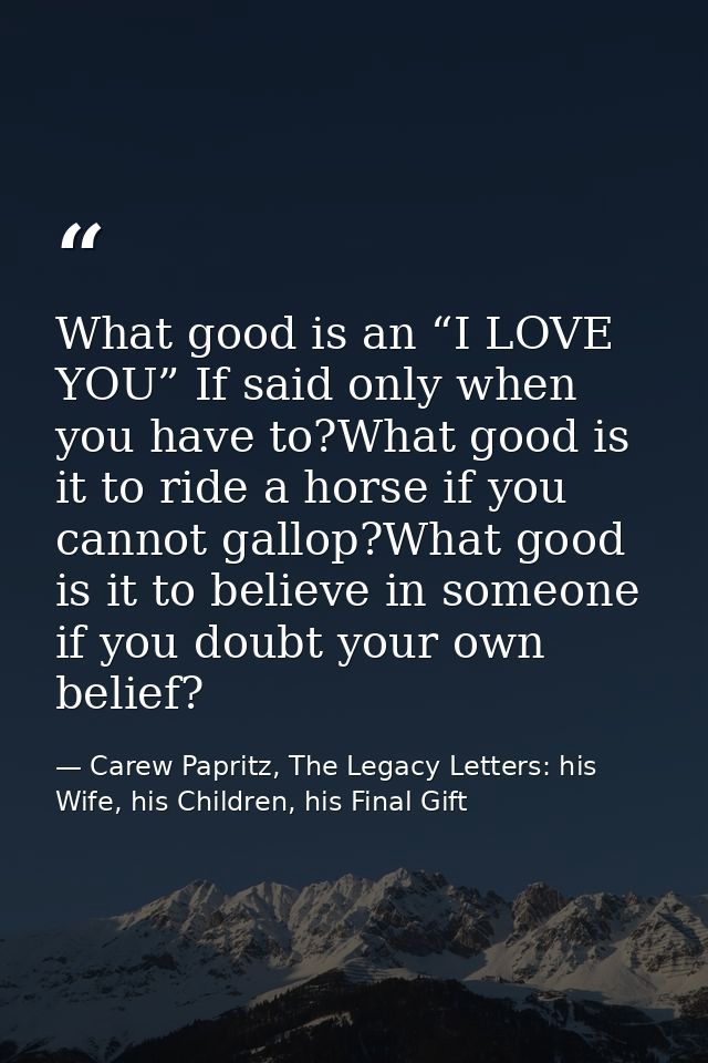 What good is an “I LOVE YOU” If said only when you have to?What good is it to ride a horse if you cannot gallop?What goo — Carew Papritz, The Legacy Letters: his Wife, his Children, his Final Gift