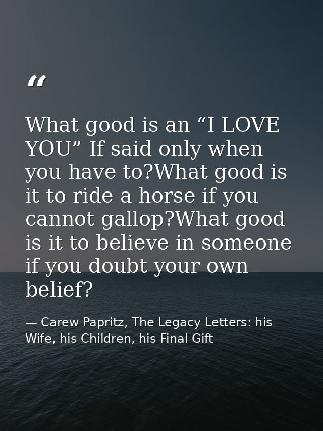 What good is an “I LOVE YOU” If said only when you have to?What good is it to ride a horse if you cannot gallop?What goo — Carew Papritz, The Legacy Letters: his Wife, his Children, his Final Gift