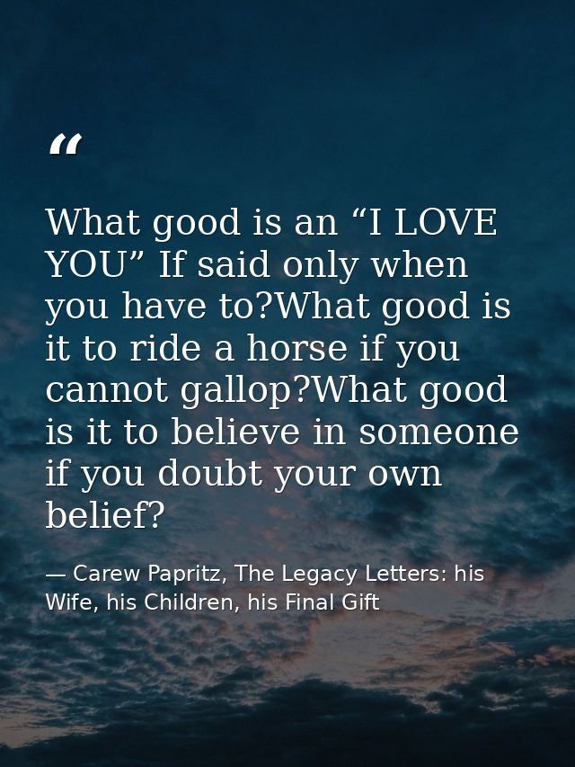 What good is an “I LOVE YOU” If said only when you have to?What good is it to ride a horse if you cannot gallop?What goo — Carew Papritz, The Legacy Letters: his Wife, his Children, his Final Gift