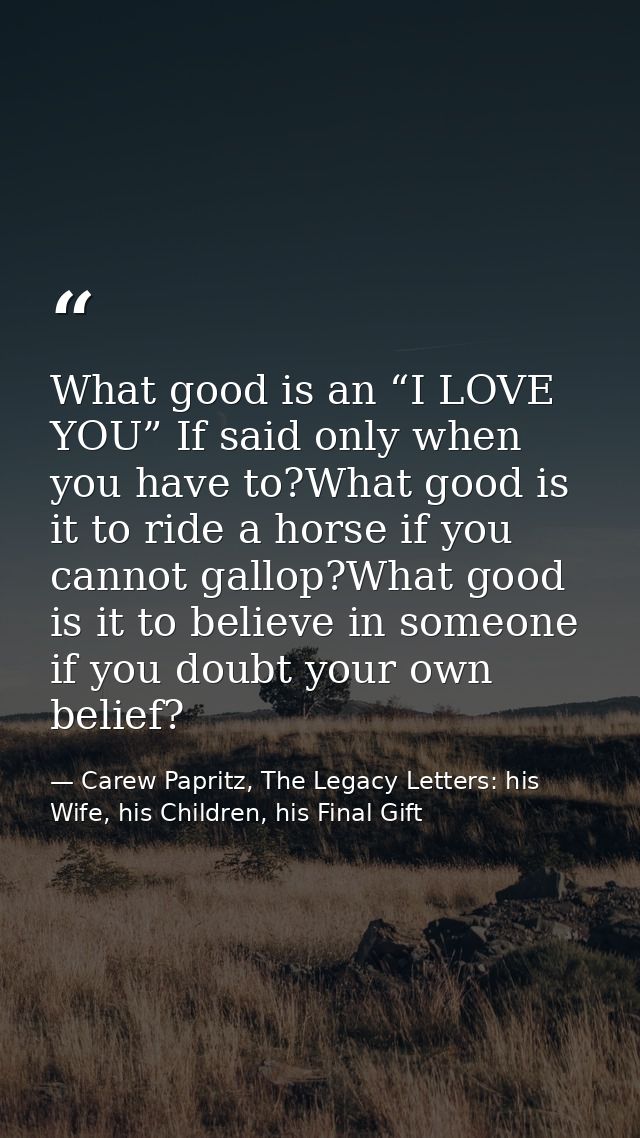 What good is an “I LOVE YOU” If said only when you have to?What good is it to ride a horse if you cannot gallop?What goo — Carew Papritz, The Legacy Letters: his Wife, his Children, his Final Gift