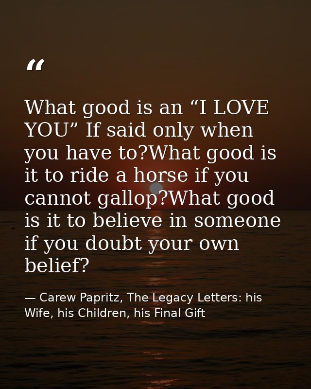 What good is an “I LOVE YOU” If said only when you have to?What good is it to ride a horse if you cannot gallop?What goo — Carew Papritz, The Legacy Letters: his Wife, his Children, his Final Gift