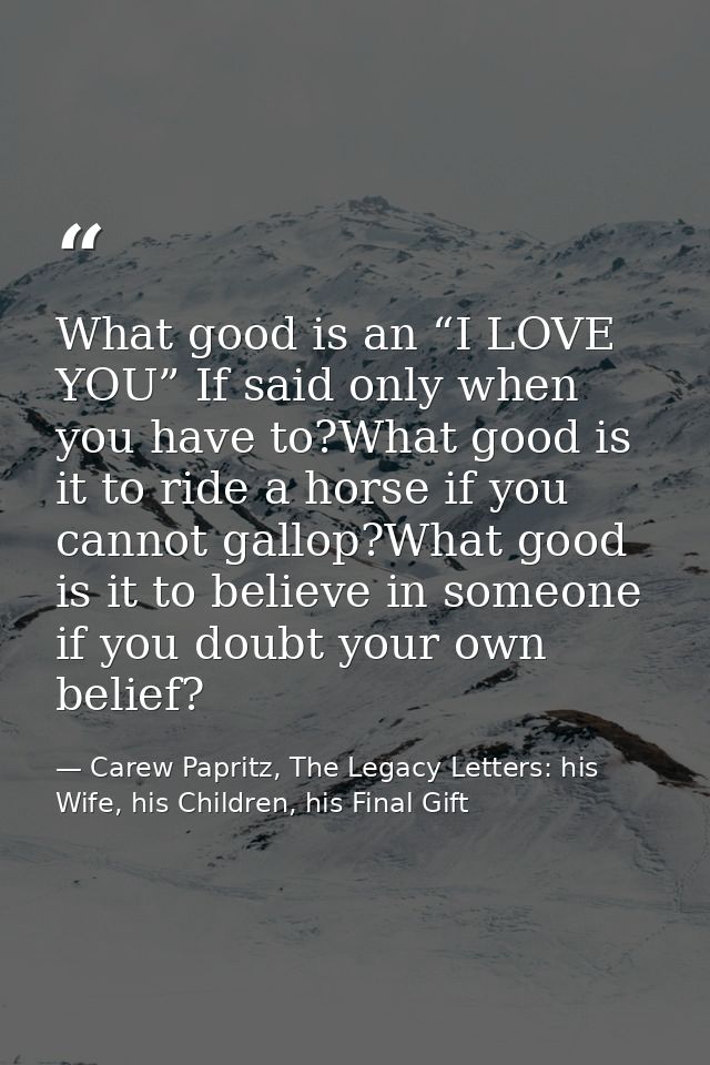 What good is an “I LOVE YOU” If said only when you have to?What good is it to ride a horse if you cannot gallop?What goo — Carew Papritz, The Legacy Letters: his Wife, his Children, his Final Gift