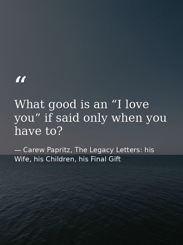 What good is an “I love you” if said only when you have to? — Carew Papritz, The Legacy Letters: his Wife, his Children, his Final Gift