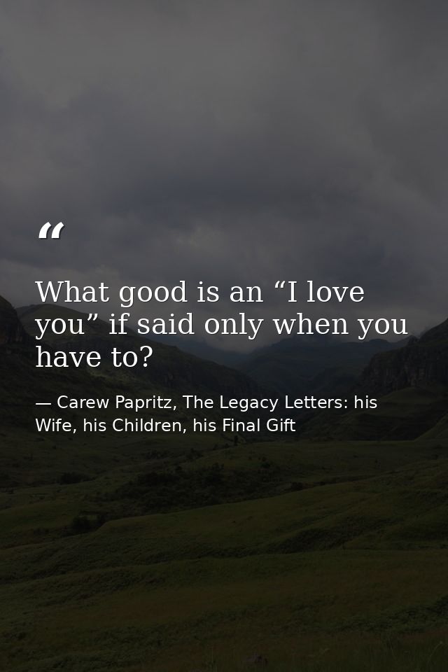 What good is an “I love you” if said only when you have to? — Carew Papritz, The Legacy Letters: his Wife, his Children, his Final Gift