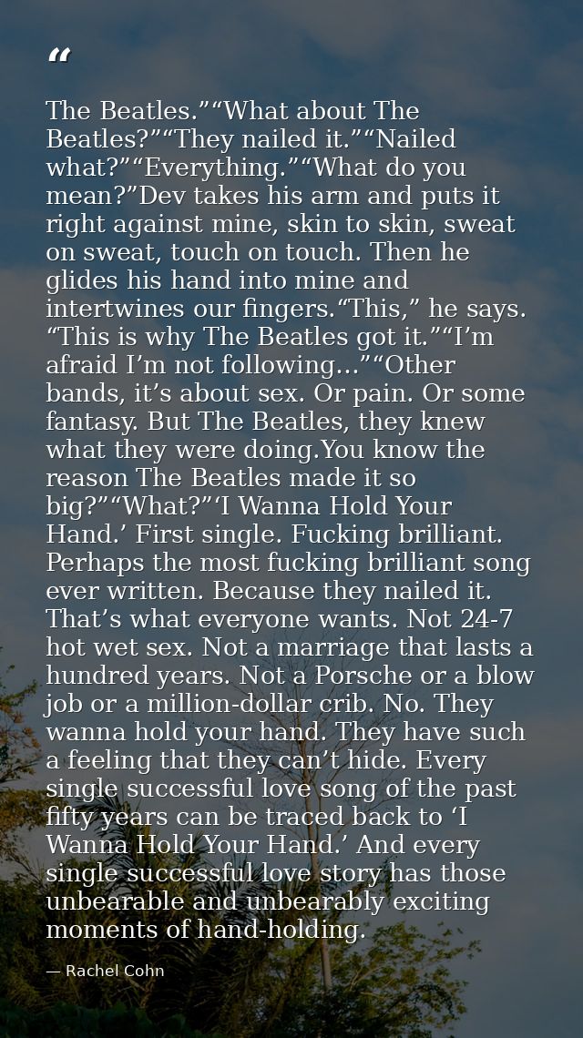 The Beatles.”“What about The Beatles?”“They nailed it.”“Nailed what?”“Everything.”“What do you mean?”Dev takes his arm a — Rachel Cohn