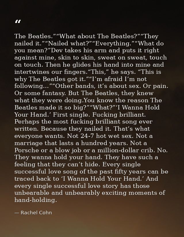 The Beatles.”“What about The Beatles?”“They nailed it.”“Nailed what?”“Everything.”“What do you mean?”Dev takes his arm a — Rachel Cohn