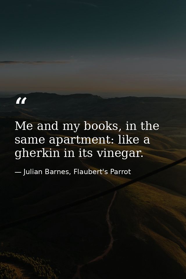 Me and my books, in the same apartment: like a gherkin in its vinegar. — Julian Barnes, Flaubert's Parrot