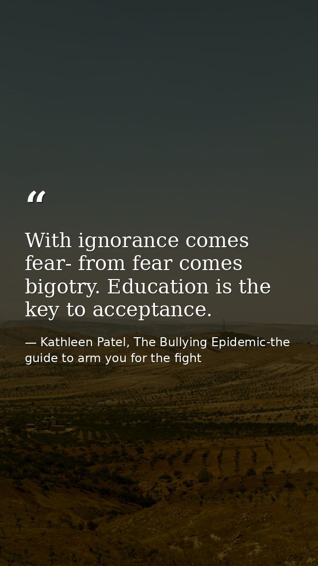 With ignorance comes fear- from fear comes bigotry. Education is the key to acceptance. — Kathleen Patel, The Bullying Epidemic-the guide to arm you for the fight