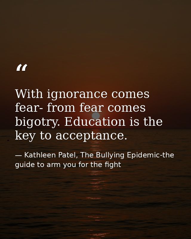 With ignorance comes fear- from fear comes bigotry. Education is the key to acceptance. — Kathleen Patel, The Bullying Epidemic-the guide to arm you for the fight