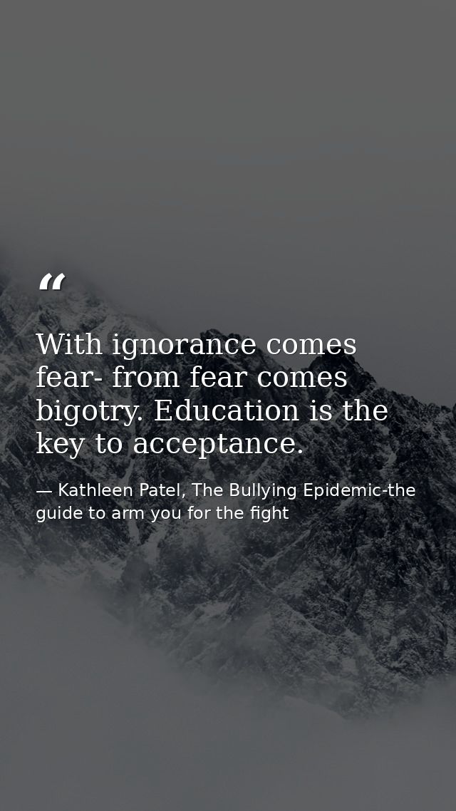 With ignorance comes fear- from fear comes bigotry. Education is the key to acceptance. — Kathleen Patel, The Bullying Epidemic-the guide to arm you for the fight