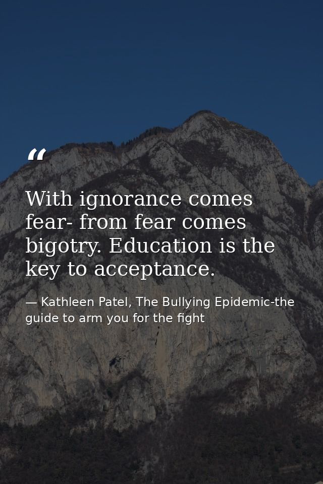 With ignorance comes fear- from fear comes bigotry. Education is the key to acceptance. — Kathleen Patel, The Bullying Epidemic-the guide to arm you for the fight
