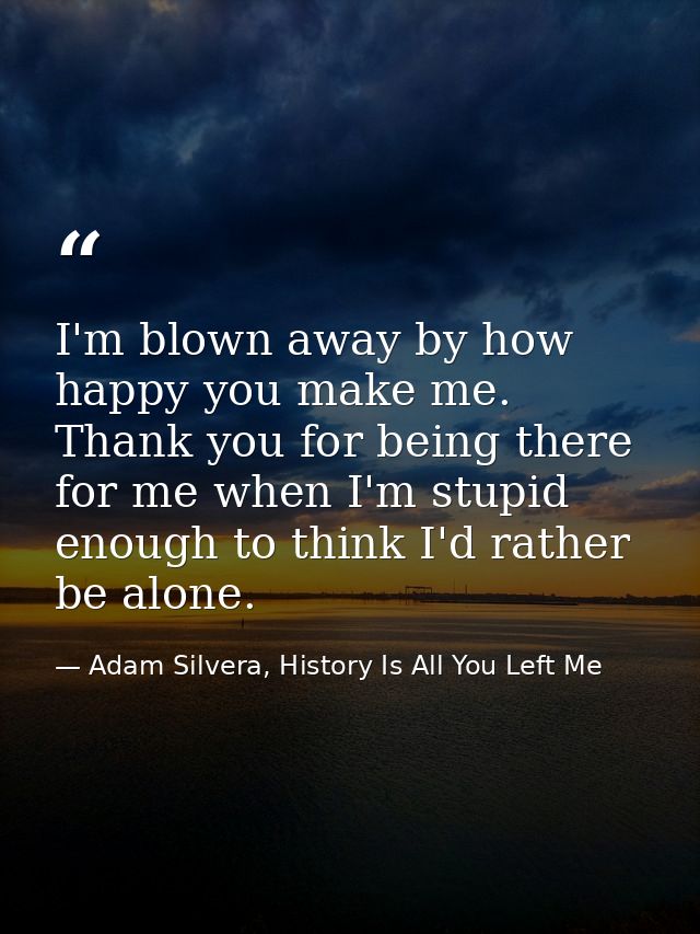 I'm blown away by how happy you make me. Thank you for being there for me when I'm stupid enough to think I'd rather be  — Adam Silvera, History Is All You Left Me