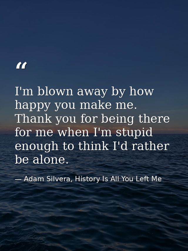 I'm blown away by how happy you make me. Thank you for being there for me when I'm stupid enough to think I'd rather be  — Adam Silvera, History Is All You Left Me