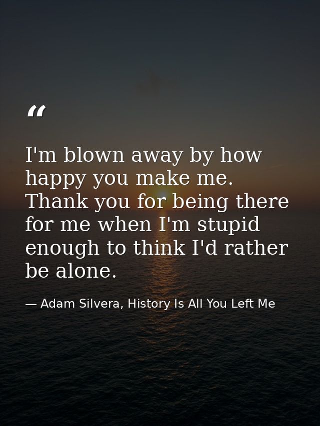 I'm blown away by how happy you make me. Thank you for being there for me when I'm stupid enough to think I'd rather be  — Adam Silvera, History Is All You Left Me