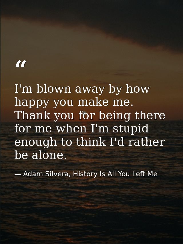 I'm blown away by how happy you make me. Thank you for being there for me when I'm stupid enough to think I'd rather be  — Adam Silvera, History Is All You Left Me