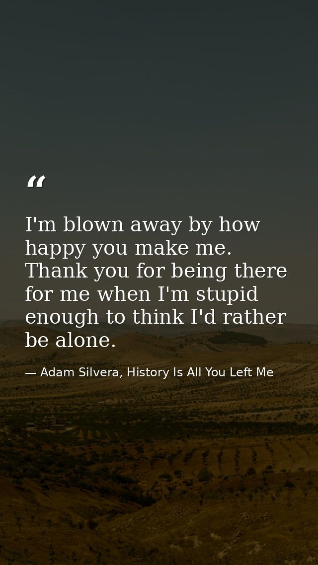 I'm blown away by how happy you make me. Thank you for being there for me when I'm stupid enough to think I'd rather be  — Adam Silvera, History Is All You Left Me