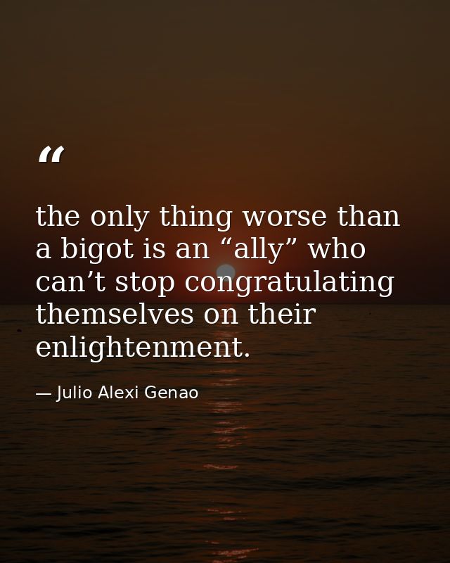 the only thing worse than a bigot is an “ally” who can’t stop congratulating themselves on their enlightenment. — Julio Alexi Genao