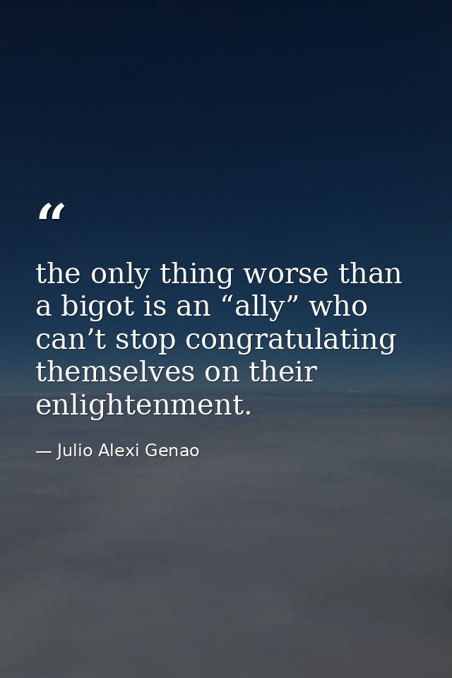 the only thing worse than a bigot is an “ally” who can’t stop congratulating themselves on their enlightenment. — Julio Alexi Genao