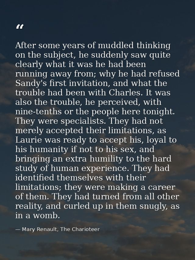 After some years of muddled thinking on the subject, he suddenly saw quite clearly what it was he had been running away  — Mary Renault, The Charioteer