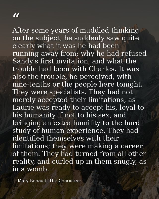 After some years of muddled thinking on the subject, he suddenly saw quite clearly what it was he had been running away  — Mary Renault, The Charioteer