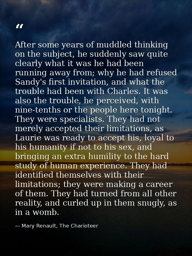 After some years of muddled thinking on the subject, he suddenly saw quite clearly what it was he had been running away  — Mary Renault, The Charioteer
