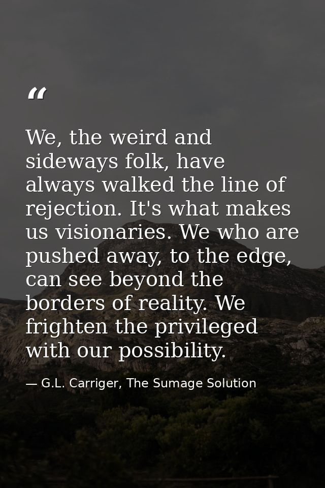 We, the weird and sideways folk, have always walked the line of rejection. It's what makes us visionaries. We who are pu — G.L. Carriger, The Sumage Solution