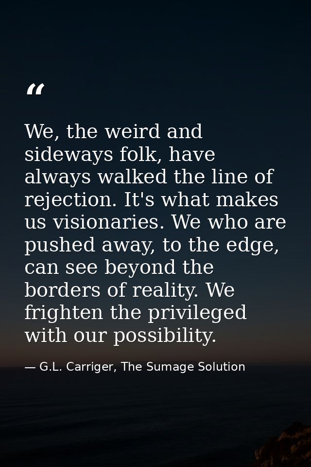 We, the weird and sideways folk, have always walked the line of rejection. It's what makes us visionaries. We who are pu — G.L. Carriger, The Sumage Solution
