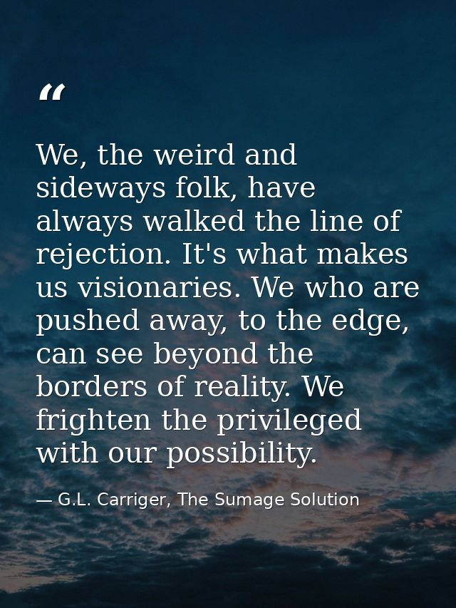 We, the weird and sideways folk, have always walked the line of rejection. It's what makes us visionaries. We who are pu — G.L. Carriger, The Sumage Solution
