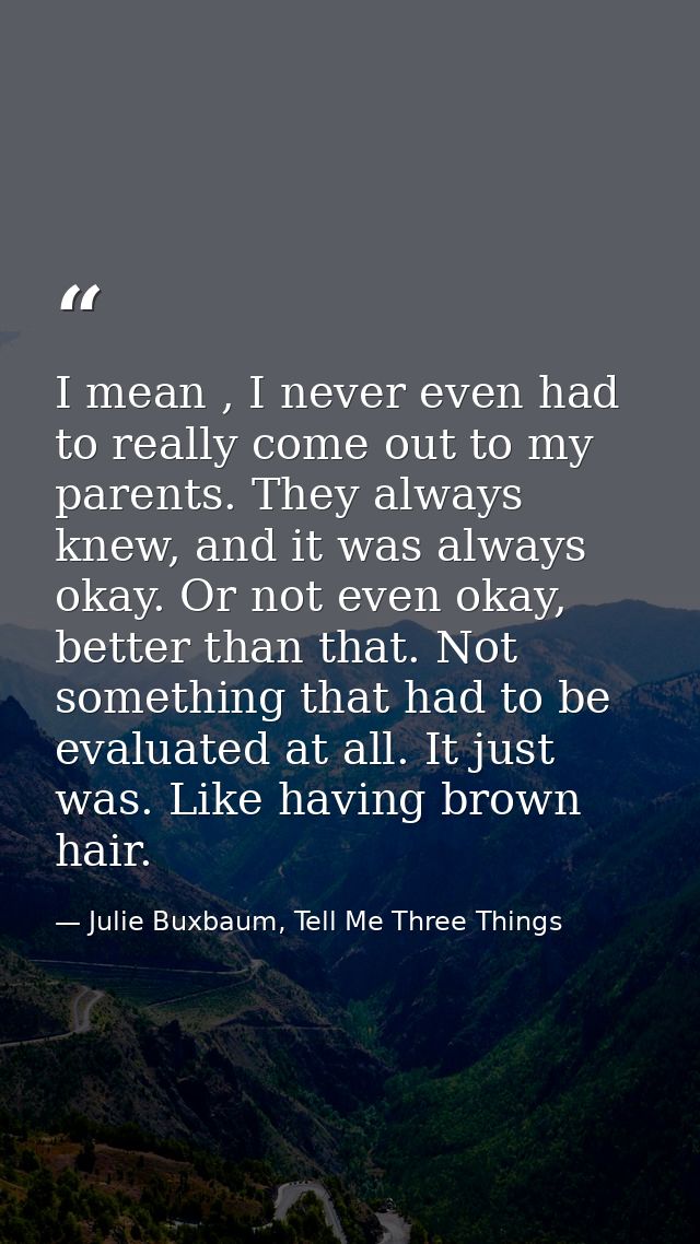 I mean , I never even had to really come out to my parents. They always knew, and it was always okay. Or not even okay,  — Julie Buxbaum, Tell Me Three Things