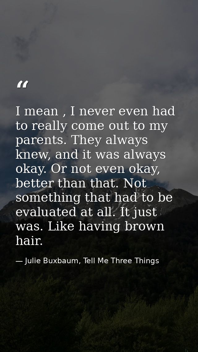 I mean , I never even had to really come out to my parents. They always knew, and it was always okay. Or not even okay,  — Julie Buxbaum, Tell Me Three Things