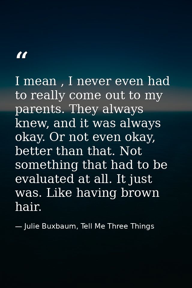 I mean , I never even had to really come out to my parents. They always knew, and it was always okay. Or not even okay,  — Julie Buxbaum, Tell Me Three Things